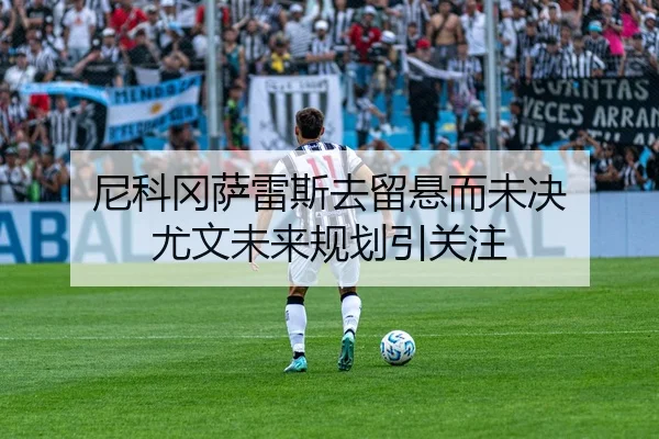 尼科冈萨雷斯去留悬而未决 尤文未来规划引关注 - zotysports