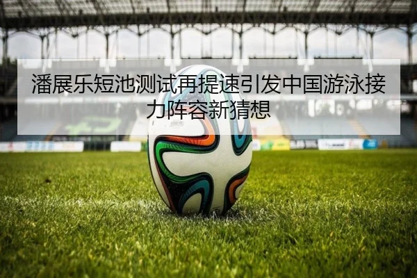 潘展乐短池测试再提速引发中国游泳接力阵容新猜想 - zotysports